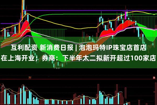 互利配资 新消费日报 | 泡泡玛特IP珠宝店首店在上海开业；券商：下半年太二拟新开超过100家店