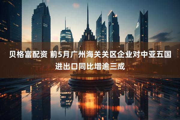贝格富配资 前5月广州海关关区企业对中亚五国进出口同比增逾三成