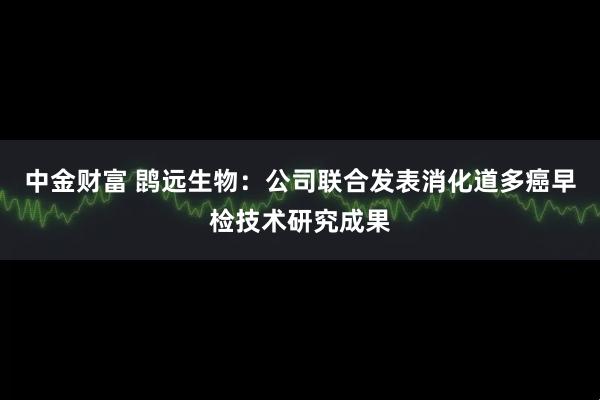 中金财富 鹍远生物：公司联合发表消化道多癌早检技术研究成果