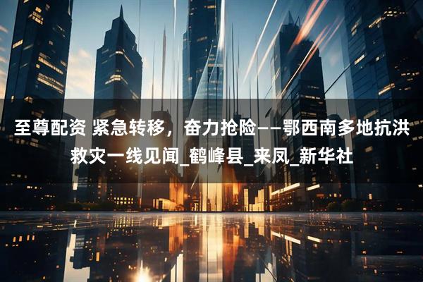 至尊配资 紧急转移，奋力抢险——鄂西南多地抗洪救灾一线见闻_鹤峰县_来凤_新华社