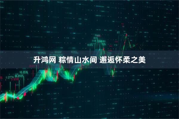 升鸿网 粽情山水间 邂逅怀柔之美