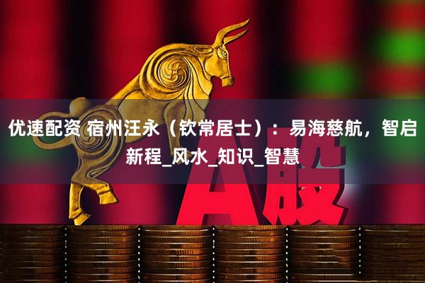优速配资 宿州汪永（钦常居士）：易海慈航，智启新程_风水_知识_智慧