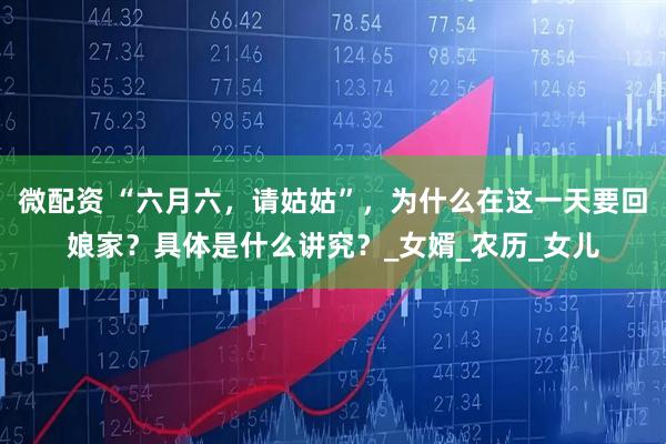 微配资 “六月六，请姑姑”，为什么在这一天要回娘家？具体是什么讲究？_女婿_农历_女儿