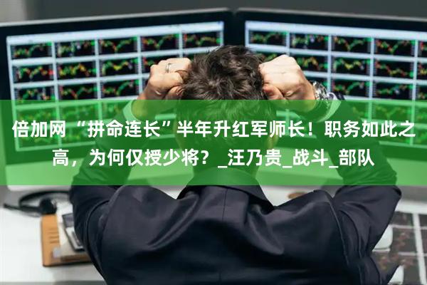 倍加网 “拼命连长”半年升红军师长！职务如此之高，为何仅授少将？_汪乃贵_战斗_部队