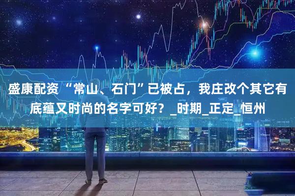 盛康配资 “常山、石门”已被占，我庄改个其它有底蕴又时尚的名字可好？_时期_正定_恒州