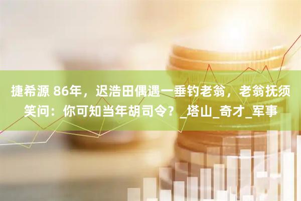 捷希源 86年，迟浩田偶遇一垂钓老翁，老翁抚须笑问：你可知当年胡司令？_塔山_奇才_军事