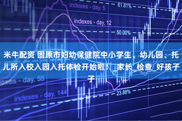 米牛配资 固原市妇幼保健院中小学生、幼儿园、托儿所入校入园入托体检开始啦！_家长_检查_好孩子