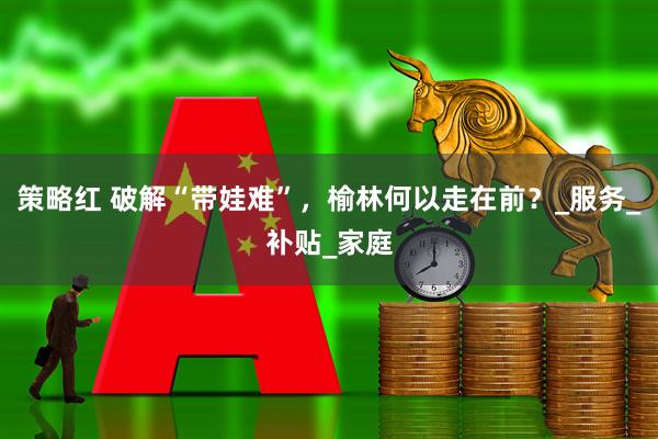 策略红 破解“带娃难”，榆林何以走在前？_服务_补贴_家庭