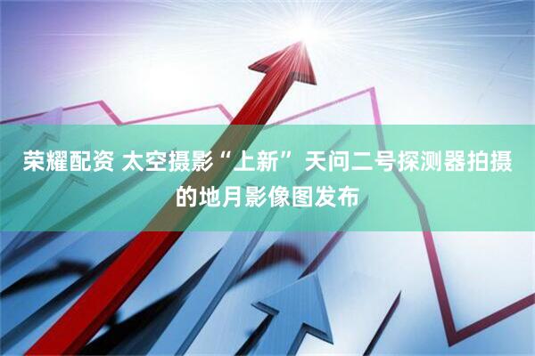 荣耀配资 太空摄影“上新” 天问二号探测器拍摄的地月影像图发布