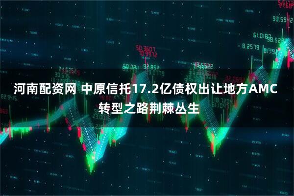 河南配资网 中原信托17.2亿债权出让地方AMC  转型之路荆棘丛生