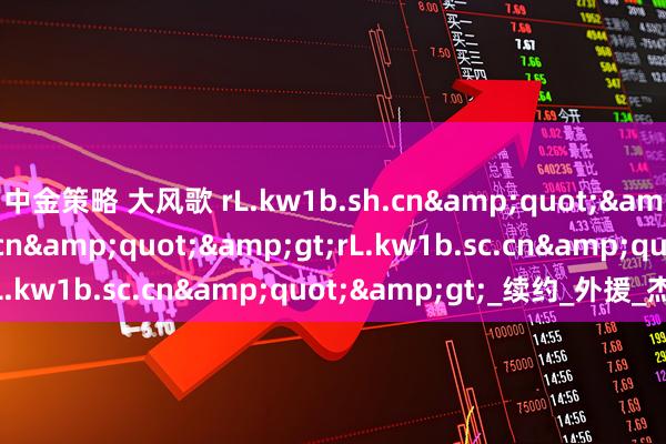 中金策略 大风歌 rL.kw1b.sh.cn&quot;&gt;rL.kw1b.ac.cn&quot;&gt;rL.kw1b.sc.cn&quot;&gt;_续约_外援_杰曼