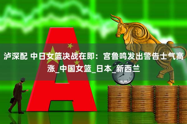 泸深配 中日女篮决战在即：宫鲁鸣发出警告士气高涨_中国女篮_日本_新西兰