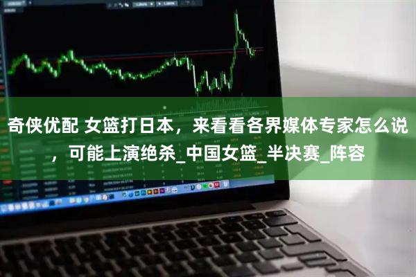 奇侠优配 女篮打日本，来看看各界媒体专家怎么说，可能上演绝杀_中国女篮_半决赛_阵容