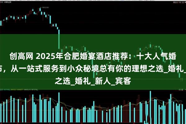创高网 2025年合肥婚宴酒店推荐：十大人气婚宴场地发布，从一站式服务到小众秘境总有你的理想之选_婚礼_新人_宾客