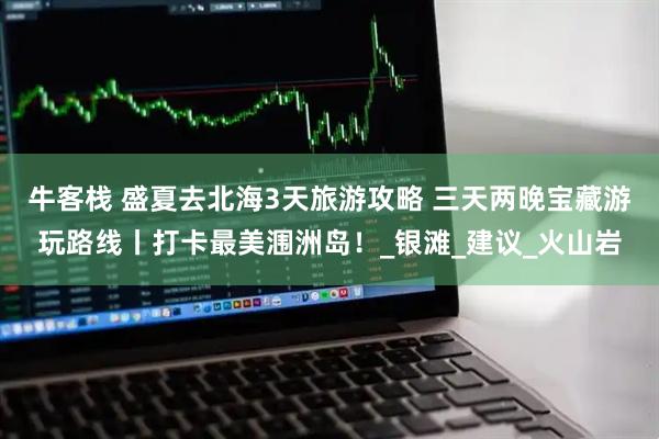 牛客栈 盛夏去北海3天旅游攻略 三天两晚宝藏游玩路线丨打卡最美涠洲岛！_银滩_建议_火山岩