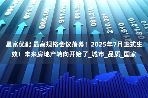 星富优配 最高规格会议落幕！2025年7月正式生效！未来房地产转向开始了_城市_品质_国家