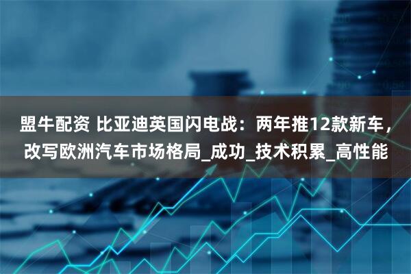 盟牛配资 比亚迪英国闪电战：两年推12款新车，改写欧洲汽车市场格局_成功_技术积累_高性能