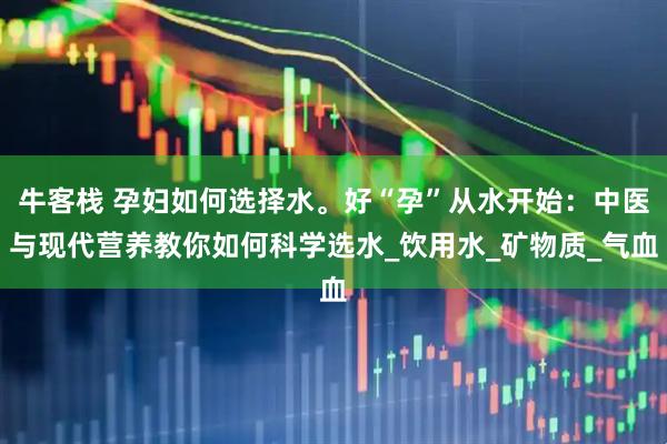 牛客栈 孕妇如何选择水。好“孕”从水开始：中医与现代营养教你如何科学选水_饮用水_矿物质_气血