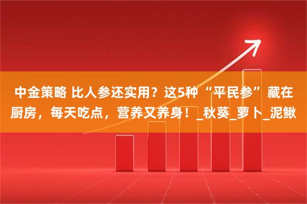 中金策略 比人参还实用？这5种 “平民参” 藏在厨房，每天吃点，营养又养身！_秋葵_萝卜_泥鳅
