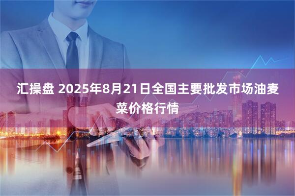 汇操盘 2025年8月21日全国主要批发市场油麦菜价格行情
