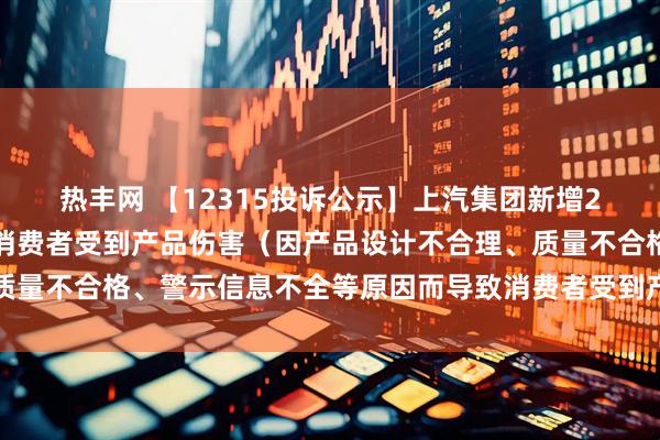 热丰网 【12315投诉公示】上汽集团新增2件投诉公示，涉及导致消费者受到产品伤害（因产品设计不合理、质量不合格、警示信息不全等原因而导致消费者受到产品伤害）问题等