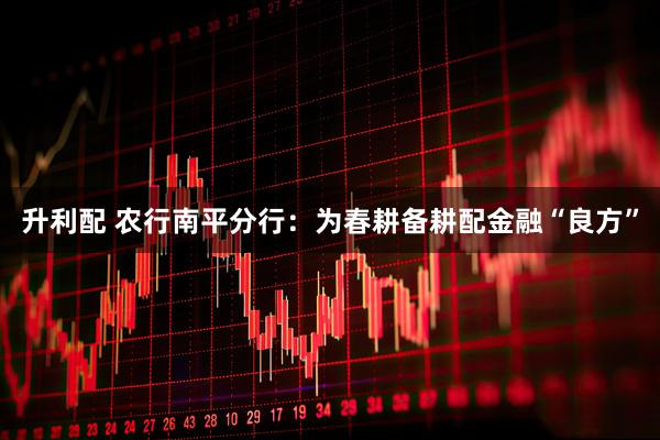 升利配 农行南平分行：为春耕备耕配金融“良方”