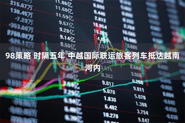 98策略 时隔五年 中越国际联运旅客列车抵达越南河内