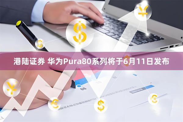 港陆证券 华为Pura80系列将于6月11日发布
